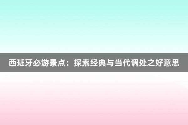 西班牙必游景点：探索经典与当代调处之好意思